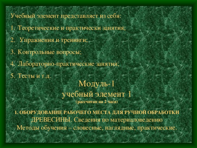 Учебный элемент представляет из себя: Теоретические и практически занятия;  Упражнения и тренинги; Контрольные вопросы; Лабораторно-практические занятия; Тесты и т.д.  Модуль-1  учебный элемент 1  (рассчитан на 2 часа)   1. ОБОРУДОВАНИЕ РАБОЧЕГО МЕСТА ДЛЯ РУЧНОЙ ОБРАБОТКИ  ДРЕВЕСИНЫ. Сведения по материаловедению  Методы обучения – словесные, наглядные, практические. 