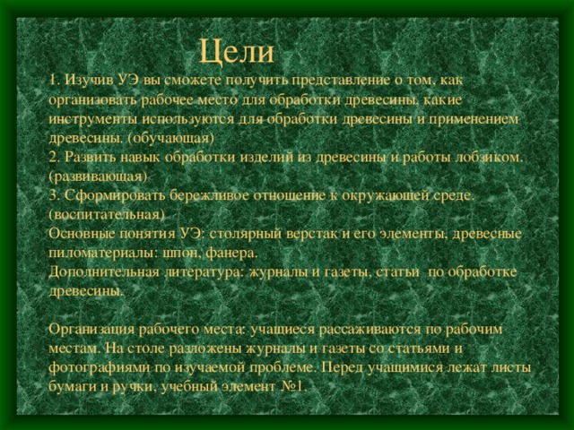  Цели  1. Изучив УЭ вы сможете получить представление о том, как организовать рабочее место для обработки древесины, какие инструменты используются для обработки древесины и применением древесины. (обучающая)  2. Развить навык обработки изделий из древесины и работы лобзиком. (развивающая)  3. Сформировать бережливое отношение к окружающей среде. (воспитательная)  Основные понятия УЭ: столярный верстак и его элементы, древесные пиломатериалы: шпон, фанера.  Дополнительная литература: журналы и газеты, статьи по обработке древесины.   Организация рабочего места: учащиеся рассаживаются по рабочим местам. На столе разложены журналы и газеты со статьями и фотографиями по изучаемой проблеме. Перед учащимися лежат листы бумаги и ручки, учебный элемент №1. 