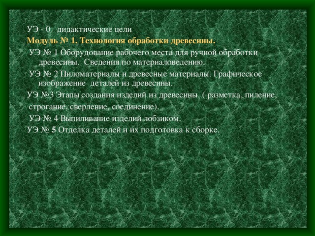 УЭ - 0 дидактические цели Модуль № 1. Технология обработки древесины.  УЭ  № 1 Оборудование рабочего места для ручной обработки древесины. Сведения по материаловедению.  УЭ № 2 Пиломатериалы и древесные материалы. Графическое изображение деталей из древесины. УЭ №3 Этапы создания изделий из древесины. ( разметка, пиление,  строгание, сверление, соединение).  УЭ № 4 Выпиливание изделий лобзиком. УЭ № 5 Отделка деталей и их подготовка к сборке. 