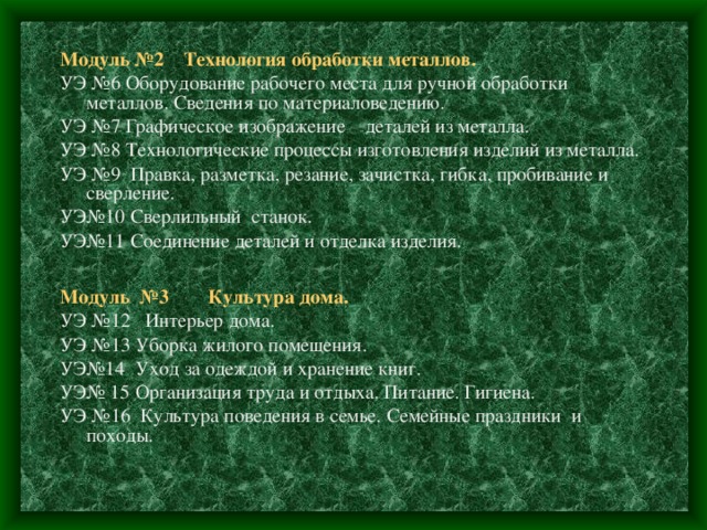 Модуль №2 Технология обработки металлов. УЭ №6 Оборудование рабочего места для ручной обработки металлов. Сведения по материаловедению. УЭ №7 Графическое изображение деталей из металла. УЭ №8 Технологические процессы изготовления изделий из металла. УЭ №9 Правка, разметка, резание, зачистка, гибка, пробивание и сверление. УЭ№10 Сверлильный станок. УЭ№11 Соединение деталей и отделка изделия. Модуль №3 Культура дома. УЭ №12 Интерьер дома. УЭ №13 Уборка жилого помещения. УЭ№14 Уход за одеждой и хранение книг. УЭ№ 15 Организация труда и отдыха. Питание. Гигиена. УЭ №16 Культура поведения в семье. Семейные праздники и походы. 