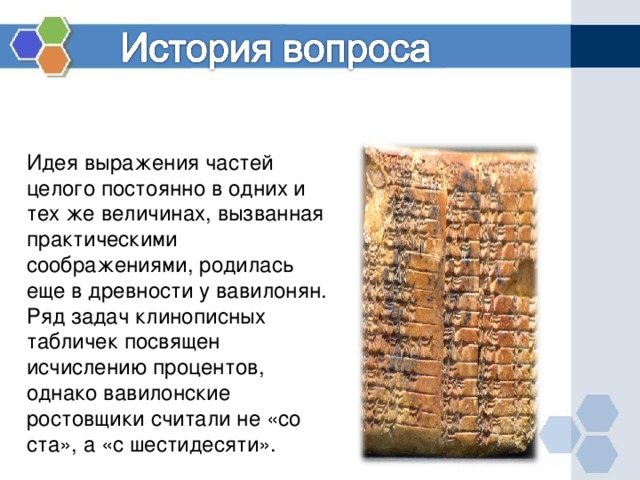 Идея выражения частей целого постоянно в одних и тех же величинах, вызванная практическими соображениями, родилась еще в древности у вавилонян. Ряд задач клинописных табличек посвящен исчислению процентов, однако вавилонские ростовщики считали не «со ста», а «с шестидесяти».   