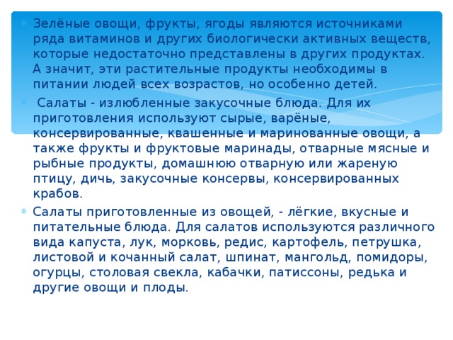 Зелёные овощи, фрукты, ягоды являются источниками ряда витаминов и других биологически активных веществ, которые недостаточно представлены в других продуктах. А значит, эти растительные продукты необходимы в питании людей всех возрастов, но особенно детей.  Салаты - излюбленные закусочные блюда. Для их приготовления используют сырые, варёные, консервированные, квашенные и маринованные овощи, а также фрукты и фруктовые маринады, отварные мясные и рыбные продукты, домашнюю отварную или жареную птицу, дичь, закусочные консервы, консервированных крабов. Салаты приготовленные из овощей, - лёгкие, вкусные и питательные блюда. Для салатов используются различного вида капуста, лук, морковь, редис, картофель, петрушка, листовой и кочанный салат, шпинат, мангольд, помидоры, огурцы, столовая свекла, кабачки, патиссоны, редька и другие овощи и плоды.  