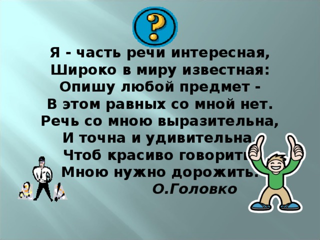 Я - часть речи интересная,  Широко в миру известная:  Опишу любой предмет -  В этом равных со мной нет.  Речь со мною выразительна,  И точна и удивительна.  Чтоб красиво говорить,  Мною нужно дорожить.   О.Головко 