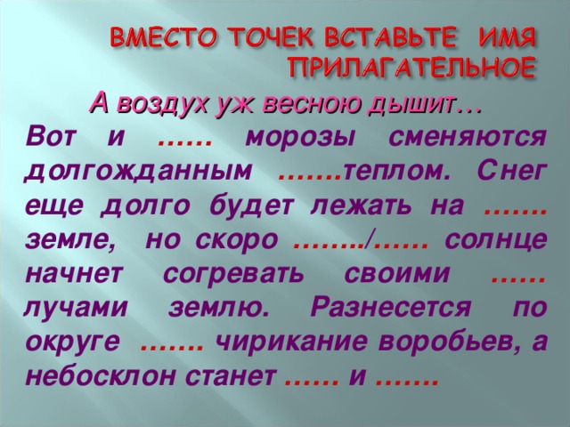 А воздух уж весною дышит… Вот и …… морозы сменяются долгожданным ……. теплом. Снег еще долго будет лежать на ……. земле, но скоро …….. / …… солнце начнет согревать своими …… лучами землю.  Разнесется по округе ……. чирикание воробьев, а небосклон станет …… и …….  