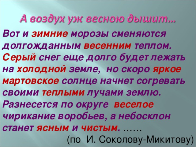 Вот и зимние морозы сменяются долгожданным весенним теплом. Серый снег еще долго будет лежать на холодной земле, но скоро яркое мартовское солнце начнет согревать своими теплыми лучами землю.  Разнесется по округе веселое чирикание воробьев, а небосклон станет ясным и чистым . …… (по И. Соколову-Микитову) 