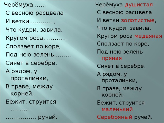 Черёмуха ……   С весною расцвела   И ветки………….,   Что кудри, завила.   Кругом роса………….   Сползает по коре,   Под нею зелень………   Сияет в серебре.   А рядом, у проталинки,   В траве, между корней,   Бежит, струится ………  …………… . ручей. Черёмуха душистая   С весною расцвела   И ветки золотистые ,   Что кудри, завила.   Кругом роса медвяная   Сползает по коре,   Под нею зелень пряная   Сияет в серебре.   А рядом, у проталинки,   В траве, между корней,   Бежит, струится маленький   Серебряный ручей. 