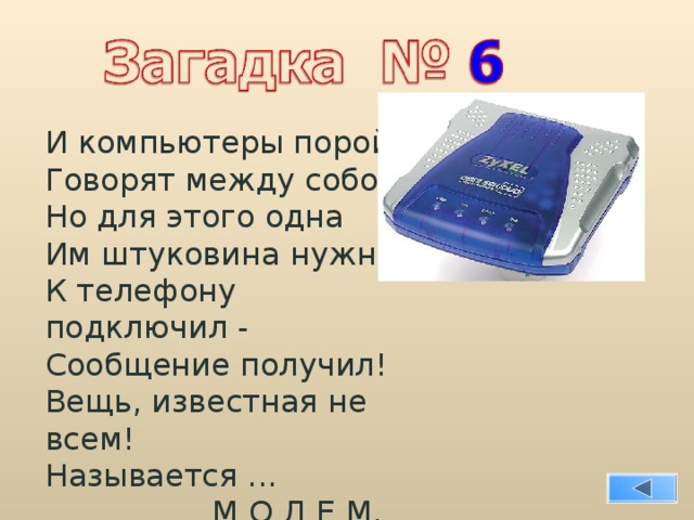 И компьютеры порой Говорят между собой, Но для этого одна Им штуковина нужна. К телефону подключил - Сообщение получил! Вещь, известная не всем! Называется ...  М О Д Е М. 