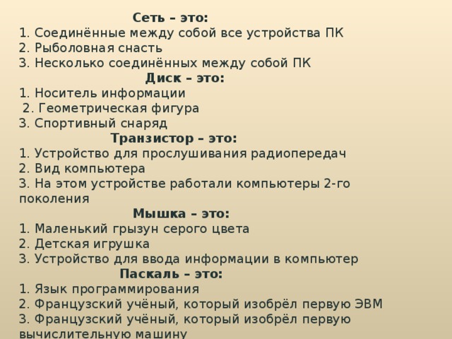  Сеть – это: 1. Соединённые между собой все устройства ПК 2. Рыболовная снасть 3. Несколько соединённых между собой ПК  Диск – это: 1. Носитель информации  2. Геометрическая фигура 3. Спортивный снаряд  Транзистор – это: 1. Устройство для прослушивания радиопередач 2. Вид компьютера 3. На этом устройстве работали компьютеры 2-го поколения  Мышка – это: 1. Маленький грызун серого цвета 2. Детская игрушка 3. Устройство для ввода информации в компьютер  Паскаль – это: 1. Язык программирования 2. Французский учёный, который изобрёл первую ЭВМ 3. Французский учёный, который изобрёл первую вычислительную машину 