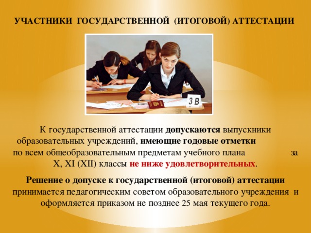 УЧАСТНИКИ ГОСУДАРСТВЕННОЙ (ИТОГОВОЙ) АТТЕСТАЦИИ К государственной аттестации допускаются выпускники образовательных учреждений, имеющие годовые отметки по всем общеобразовательным предметам учебного плана за X, XI (XII) классы не ниже удовлетворительных . Решение о допуске к государственной (итоговой) аттестации принимается педагогическим советом образовательного учреждения и оформляется приказом не позднее 25 мая текущего года. 