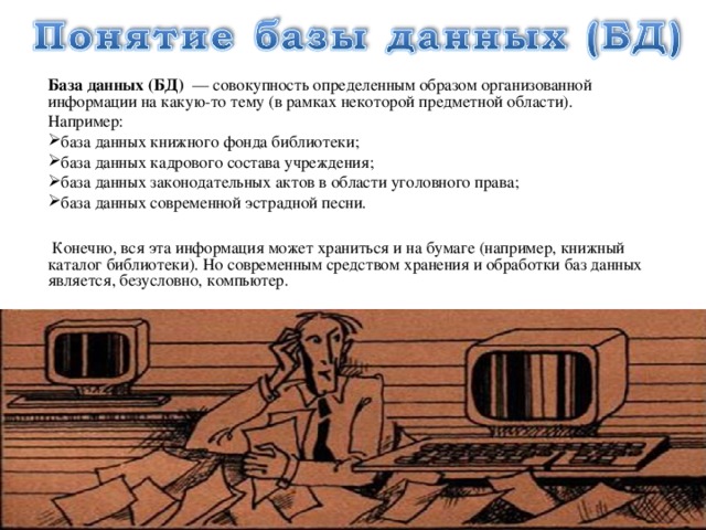 База данных (БД) — совокупность определенным образом организованной информации на какую-то тему (в рамках некоторой предметной области). Например: база данных книжного фонда библиотеки; база данных кадрового состава учреждения; база данных законодательных актов в области уголовного права; база данных современной эстрадной песни.  Конечно, вся эта информация может храниться и на бумаге (например, книжный каталог библиотеки). Но современным средством хранения и обработки баз данных является, безусловно, компьютер. 