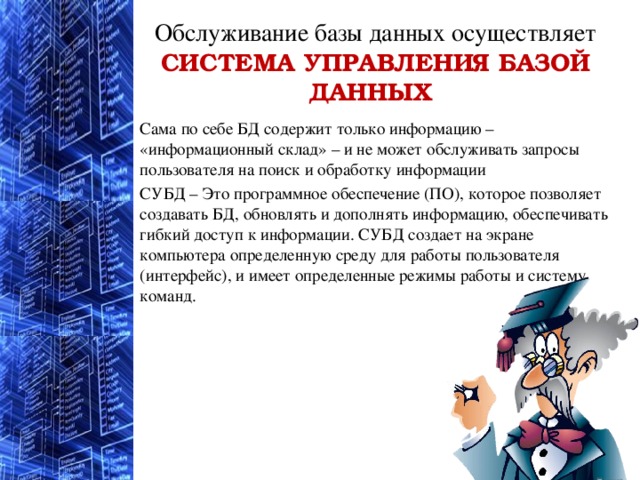 Обслуживание базы данных осуществляет  СИСТЕМА УПРАВЛЕНИЯ БАЗОЙ ДАННЫХ    Сама по себе БД содержит только информацию – «информационный склад» – и не может обслуживать запросы пользователя на поиск и обработку информации СУБД – Это программное обеспечение (ПО), которое позволяет создавать БД, обновлять и дополнять информацию, обеспечивать гибкий доступ к информации. СУБД создает на экране компьютера определенную среду для работы пользователя (интерфейс), и имеет определенные режимы работы и систему команд. 