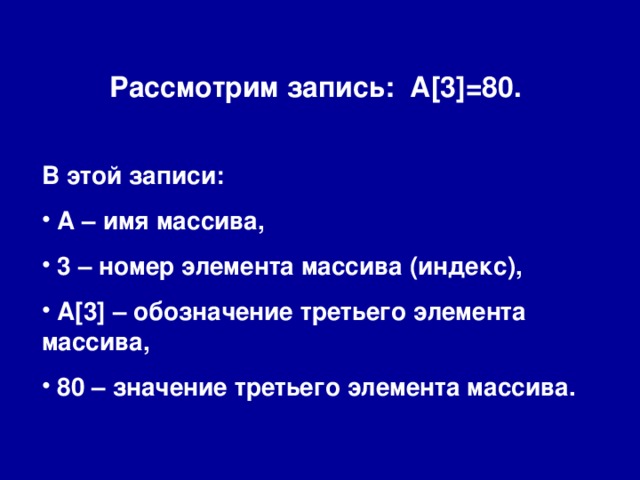 Рассмотрим запись: A[3]=80. В этой записи:  А – имя массива,  3 – номер элемента массива (индекс),  A[3] – обозначение третьего элемента массива,  80 – значение третьего элемента массива. 