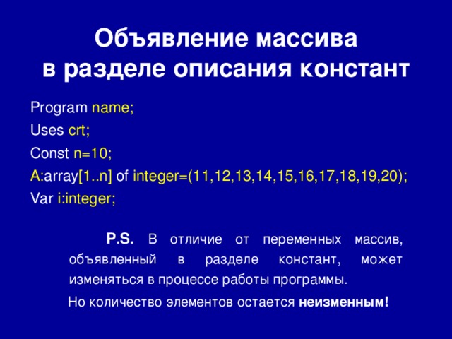 Объявление массива  в разделе описания констант Program  name; Uses  crt; Const  n=10; A: array [1..n]  of integer=(11,12,13,14,15,16,17,18,19,20); Var  i:integer;  P.S.  В отличие от переменных массив, объявленный в разделе констант, может изменяться в процессе работы программы.  Но количество элементов остается неизменным! 