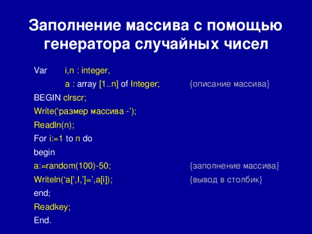 Заполнение массива с помощью  генератора случайных чисел Var  i,n : integer,  a : array [1..n] of Integer;  {описание массива} BEGIN clrscr; Write(‘размер массива -’); Readln(n); For i:=1 to n do  begin a:=random(100)-50;    {заполнение массива} Writeln(‘a[‘,I,’]=’,a[i]);    {вывод в столбик} end ;       Readkey; End. 