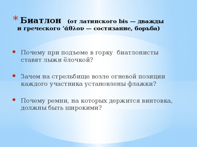  Биатлон (от латинского bis — дважды и греческого ’άθλον — состязание, борьба) Почему при подъеме в горку биатлонисты ставят лыжи ёлочкой? Зачем на стрельбище возле огневой позиции каждого участника установлены флажки? Почему ремни, на которых держится винтовка, должны быть широкими? 