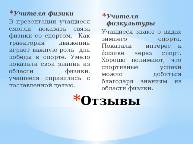 Учителя физики В презентации учащиеся смогли показать связь физики со спортом. Как траектория движения играет важную роль для победы в спорте. Умело показали свои знания из области физики. учащиеся справились с поставленной целью. Учителя физкультуры Учащиеся знают о видах зимнего спорта. Показали интерес к физике через спорт. Хорошо понимают, что спортивные успехи можно добиться благодаря знаниям из области физики. Отзывы 