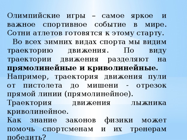 Олимпийские игры – самое яркое  и важное спортивное событие в мире. Сотни атлетов готовятся к этому старту.  Во всех зимних видах спорта мы видим траекторию движения. По виду траектории движения разделяют на прямолинейные и криволинейные. Например, траектория движения пули от пистолета до мишени - отрезок прямой линии (прямолинейное). Траектория движения лыжника криволинейное. Как знание законов физики может помочь спортсменам и их тренерам победить? 