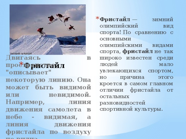 Фристайл  — зимний олимпийский вид спорта! По сравнению с основными олимпийскими видами спорта,  фристайл  не так широко известен среди людей мало увлекающихся спортом, но причина этого кроется в самом главном отличии фристайла от остальных разновидностей спортивной культуры. Фристайл Двигаясь в пространстве 