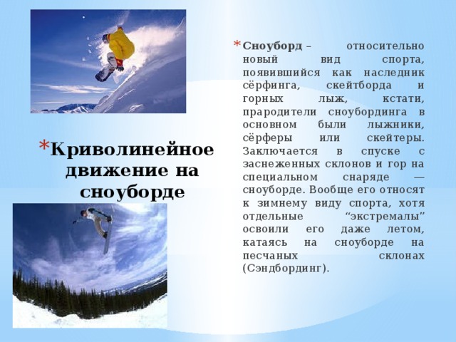 Сноуборд  – относительно новый вид спорта, появившийся как наследник сёрфинга, скейтборда и горных лыж, кстати, прародители сноубординга в основном были лыжники, сёрферы или скейтеры. Заключается в спуске с заснеженных склонов и гор на специальном снаряде — сноуборде. Вообще его относят к зимнему виду спорта, хотя отдельные “экстремалы” освоили его даже летом, катаясь на сноуборде на песчаных склонах (Сэндбординг). Криволинейное движение на сноуборде 