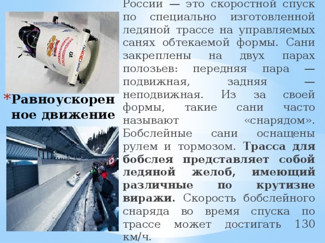 Бобслей , зимний вид спорта в России — это скоростной спуск по специально изготовленной ледяной трассе на управляемых санях обтекаемой формы. Сани закреплены на двух парах полозьев: передняя пара — подвижная, задняя — неподвижная. Из за своей формы, такие сани часто называют «снарядом». Бобслейные сани оснащены рулем и тормозом. Трасса для бобслея представляет собой ледяной желоб, имеющий различные по крутизне виражи. Скорость бобслейного снаряда во время спуска по трассе может достигать 130 км/ч. Равноускоренное движение 