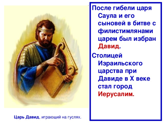 После гибели царя Саула и его сыновей в битве с филистимлянами царем был избран Давид . Столицей Израильского царства при Давиде в X веке стал город Иерусалим. Царь  Давид , играющий на гуслях. 