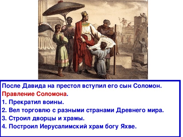 После Давида на престол вступил его сын Соломон. Правление Соломона . 1. Прекратил воины. 2. Вел торговлю с разными странами Древнего мира. 3. Строил дворцы и храмы. 4. Построил Иерусалимский храм богу Яхве. 