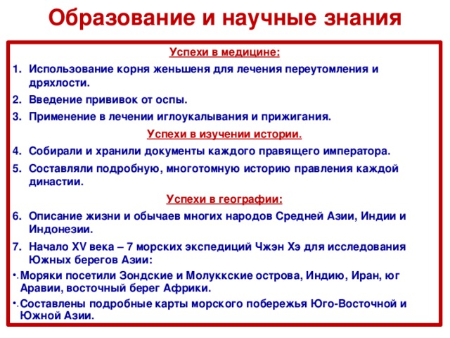 Образование и научные знания Успехи в медицине: Использование корня женьшеня для лечения переутомления и дряхлости. Введение прививок от оспы. Применение в лечении иглоукалывания и прижигания. Успехи в изучении истории. Собирали и хранили документы каждого правящего императора. Составляли подробную, многотомную историю правления каждой династии. Успехи в географии: Описание жизни и обычаев многих народов Средней Азии, Индии и Индонезии. Начало XV века – 7 морских экспедиций Чжэн Хэ для исследования Южных берегов Азии: Моряки посетили Зондские и Молуккские острова, Индию, Иран, юг Аравии, восточный берег Африки. Составлены подробные карты морского побережья Юго-Восточной и Южной Азии. 