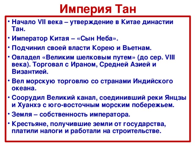 Империя Тан Начало VII века – утверждение в Китае династии Тан. Император Китая – «Сын Неба». Подчинил своей власти Корею и Вьетнам. Овладел «Великим шелковым путем» (до сер. VIII века). Торговал с Ираном, Средней Азией и Византией. Вел морскую торговлю со странами Индийского океана. Соорудил Великий канал, соединивший реки Янцзы и Хуанхэ с юго-восточным морским побережьем. Земля – собственность императора. Крестьяне, получившие земли от государства, платили налоги и работали на строительстве.  