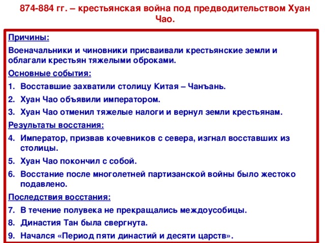 874-884 гг. – крестьянская война под предводительством Хуан Чао. Причины: Военачальники и чиновники присваивали крестьянские земли и облагали крестьян тяжелыми оброками. Основные события: Восставшие захватили столицу Китая – Чанъань. Хуан Чао объявили императором. Хуан Чао отменил тяжелые налоги и вернул земли крестьянам. Результаты восстания: Император, призвав кочевников с севера, изгнал восставших из столицы. Хуан Чао покончил с собой. Восстание после многолетней партизанской войны было жестоко подавлено. Последствия восстания: В течение полувека не прекращались междоусобицы. Династия Тан была свергнута. Начался «Период пяти династий и десяти царств».  