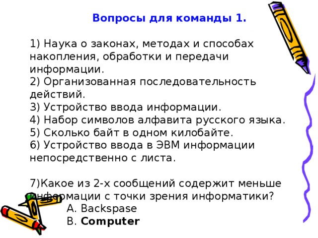 Вопросы для команды 1.   1) Наука о законах, методах и способах накопления, обработки и передачи информации.   2) Организованная последовательность действий.   3) Устройство ввода информации.            4) Набор символов алфавита русского языка.   5) Сколько байт в одном килобайте.   6) Устройство ввода в ЭВМ информации непосредственно с листа.    7)Какое из 2-х сообщений содержит меньше информации с точки зрения информатики?     А. Backspase     B. Computer    