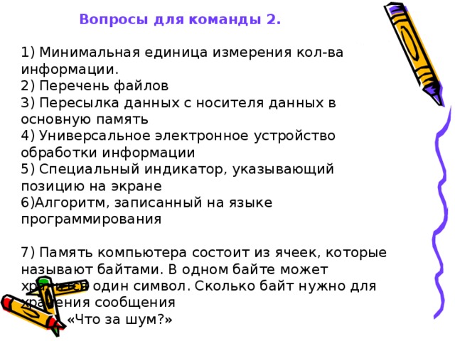  Вопросы для команды 2.   1) Минимальная единица измерения кол-ва информации.   2) Перечень файлов   3) Пересылка данных с носителя данных в основную память                                                4) Универсальное электронное устройство обработки информации   5) Специальный индикатор, указывающий позицию на экране   6)Алгоритм, записанный на языке программирования    7) Память компьютера состоит из ячеек, которые называют байтами. В одном байте может хранится один символ. Сколько байт нужно для хранения сообщения    «Что за шум?»   