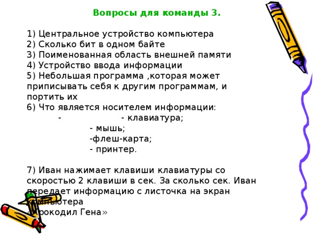     Вопросы для команды 3.   1) Центральное устройство компьютера     2) Сколько бит в одном байте   3) Поименованная область внешней памяти   4) Устройство ввода информации    5) Небольшая программа ,которая может приписывать себя к другим программам, и портить их   6) Что является носителем информации:   -   - клавиатура;    - мышь;    -флеш-карта;    - принтер.   7) Иван нажимает клавиши клавиатуры со скоростью 2 клавиши в сек. За сколько сек. Иван передает информацию с листочка на экран  компьютера    «Крокодил Гена»  