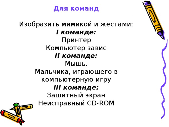 Для команд   Изобразить мимикой и жестами:  I команде:  Принтер  Компьютер завис  II команде:  Мышь.  Мальчика, играющего в компьютерную игру  III команде:  Защитный экран  Неисправный CD-ROM 