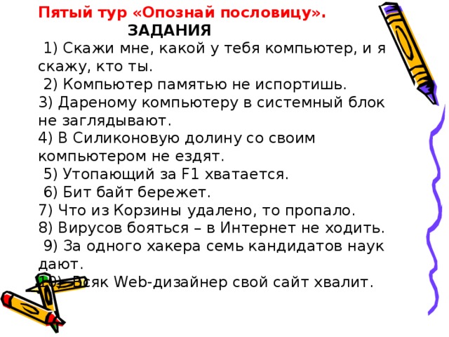 Пятый тур «Опознай пословицу».    ЗАДАНИЯ   1) Скажи мне, какой у тебя компьютер, и я скажу, кто ты.     2) Компьютер памятью не испортишь.    3) Дареному компьютеру в системный блок не заглядывают.   4) В Силиконовую долину со своим компьютером не ездят.    5) Утопающий за F1 хватается.     6) Бит байт бережет.   7) Что из Корзины удалено, то пропало.    8) Вирусов бояться – в Интернет не ходить.    9) За одного хакера семь кандидатов наук дают.   10)  Всяк Web-дизайнер свой сайт хвалит.   
