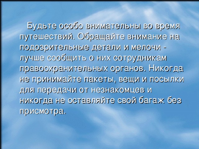 Будьте особо внимательны во время путешествий. Обращайте внимание на подозрительные детали и мелочи - лучше сообщить о них сотрудникам правоохранительных органов. Никогда не принимайте пакеты, вещи и посылки для передачи от незнакомцев и никогда не оставляйте свой багаж без присмотра. 