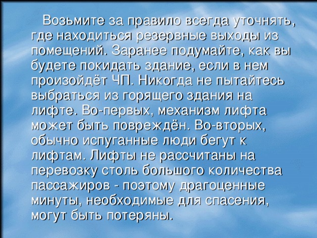  Возьмите за правило всегда уточнять, где находиться резервные выходы из помещений. Заранее подумайте, как вы будете покидать здание, если в нем произойдёт ЧП. Никогда не пытайтесь выбраться из горящего здания на лифте. Во-первых, механизм лифта может быть повреждён. Во-вторых, обычно испуганные люди бегут к лифтам. Лифты не рассчитаны на перевозку столь большого количества пассажиров - поэтому драгоценные минуты, необходимые для спасения, могут быть потеряны. 