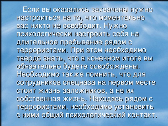  Если вы оказались захвачены нужно настроиться на то, что моментально вас никто не освободит. Нужно психологически настроить себя на длительное пребывание рядом с террористами. При этом необходимо твердо знать, что в конечном итоге вы обязательно будете освобождены. Необходимо также помнить, что для сотрудников спецназа на первом месте стоит жизнь заложников, а не их собственная жизнь. Находясь рядом с террористами, необходимо установить с ними общий психологический контакт.  