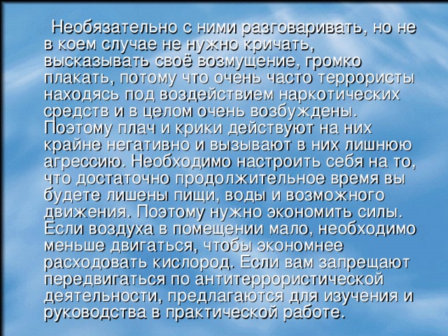  Необязательно с ними разговаривать, но не в коем случае не нужно кричать, высказывать своё возмущение, громко плакать, потому что очень часто террористы находясь под воздействием наркотических средств и в целом очень возбуждены. Поэтому плач и крики действуют на них крайне негативно и вызывают в них лишнюю агрессию. Необходимо настроить себя на то, что достаточно продолжительное время вы будете лишены пищи, воды и возможного движения. Поэтому нужно экономить силы. Если воздуха в помещении мало, необходимо меньше двигаться, чтобы экономнее расходовать кислород. Если вам запрещают передвигаться по антитеррористической деятельности, предлагаются для изучения и руководства в практической работе. 