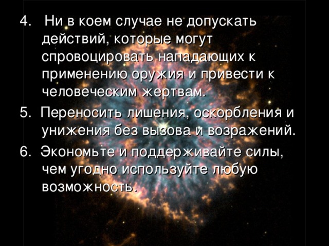 4. Ни в коем случае не допускать действий, которые могут спровоцировать нападающих к применению оружия и привести к человеческим жертвам. 5. Переносить лишения, оскорбления и унижения без вызова и возражений. 6. Экономьте и поддерживайте силы, чем угодно используйте любую возможность. 