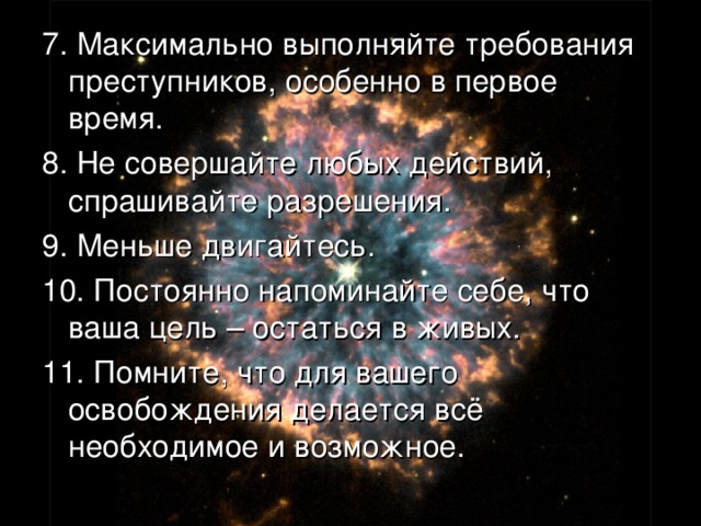 7.  Максимально выполняйте требования преступников, особенно в первое время. 8. Не совершайте любых действий, спрашивайте разрешения. 9. Меньше двигайтесь. 10. Постоянно напоминайте себе, что ваша цель – остаться в живых. 11. Помните, что для вашего освобождения делается всё необходимое и возможное. 