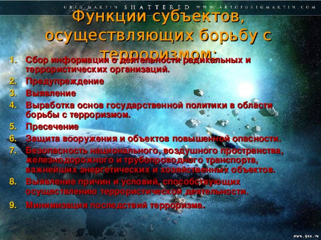 Функции субъектов, осуществляющих борьбу с терроризмом: Сбор информации о деятельности радикальных и террористических организаций. Предупреждение Выявление Выработка основ государственной политики в области борьбы с терроризмом. Пресечение Защита вооружения и объектов повышенной опасности. Безопасность национального, воздушного пространства, железнодорожного и трубопроводного транспорта, важнейших энергетических и хозяйственных объектов. Выявление причин и условий, способствующих осуществлению террористической деятельности. Минимизация последствий терроризма . 