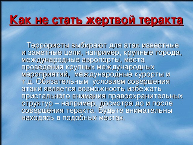 Как не стать жертвой теракта  Террористы выбирают для атак известные и заметные цели, например, крупные города, международные аэропорты, места проведения крупных международных мероприятий, международные курорты и т.д. Обязательным условием совершения атаки является возможность избежать пристального внимания правоохранительных структур – например, досмотра до и после совершения теракта. Будьте внимательны находясь в подобных местах. 