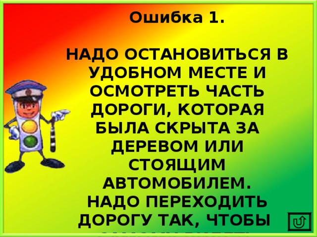Ошибка 1.  НАДО ОСТАНОВИТЬСЯ В УДОБНОМ МЕСТЕ И ОСМОТРЕТЬ ЧАСТЬ ДОРОГИ, КОТОРАЯ БЫЛА СКРЫТА ЗА ДЕРЕВОМ ИЛИ СТОЯЩИМ АВТОМОБИЛЕМ. НАДО ПЕРЕХОДИТЬ ДОРОГУ ТАК, ЧТОБЫ САМОМУ ВИДЕТЬ МАШИНЫ И ТЕБЯ ВИДЕЛИ ВОДИТЕЛИ. 