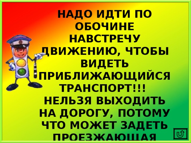 НАДО ИДТИ ПО ОБОЧИНЕ НАВСТРЕЧУ ДВИЖЕНИЮ, ЧТОБЫ ВИДЕТЬ ПРИБЛИЖАЮЩИЙСЯ ТРАНСПОРТ!!! НЕЛЬЗЯ ВЫХОДИТЬ НА ДОРОГУ, ПОТОМУ ЧТО МОЖЕТ ЗАДЕТЬ ПРОЕЗЖАЮЩАЯ МИМО МАШИНА! 