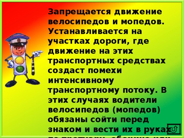 Запрещается движение велосипедов и мопедов. Устанавливается на участках дороги, где движение на этих транспортных средствах создаст помехи интенсивному транспортному потоку. В этих случаях водители велосипедов (мопедов) обязаны сойти перед знаком и вести их в руках по тротуару, обочине или по краю проезжей части. 