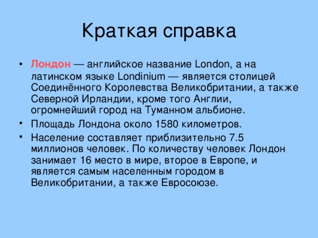 Краткая справка Лондон — английское название London, а на латинском языке Londinium — является столицей Соединённого Королевства Великобритании, а также Северной Ирландии, кроме того Англии, огромнейший город на Туманном альбионе. Площадь Лондона около 1580 километров. Население составляет приблизительно 7.5 миллионов человек. По количеству человек Лондон занимает 16 место в мире, второе в Европе, и является самым населенным городом в Великобритании, а также Евросоюзе.    