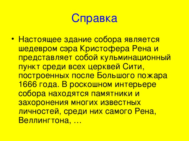 Справка Настоящее здание собора является шедевром сэра Кристофера Рена и представляет собой кульминационный пункт среди всех церквей Сити, построенных после Большого пожара 1666 года. В роскошном интерьере собора находятся памятники и захоронения многих известных личностей, среди них самого Рена, Веллингтона, … 