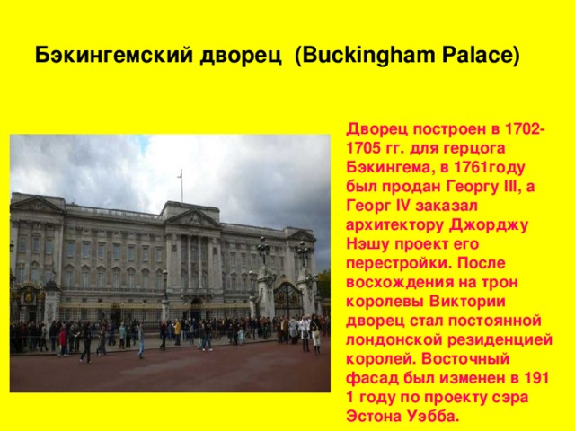 Бэкингемский дворец ( Buckingham Palace) Дворец построен в 1702-1705 гг. для герцога Бэкингема, в 1761году был продан Георгу III, а Георг IV заказал архитектору Джорджу Нэшу проект его перестройки. После восхождения на трон королевы Виктории дворец стал постоянной лондонской резиденцией королей. Восточный фасад был изменен в 191 1 году по проекту сэра Эстона Уэбба. 