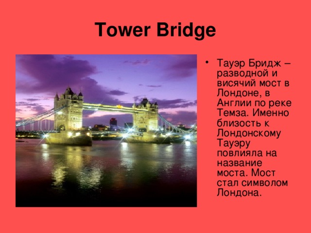 Tower Bridge Тауэр Бридж – разводной и висячий мост в Лондоне, в Англии по реке Темза. Именно близость к Лондонскому Тауэру повлияла на название моста. Мост стал символом Лондона. 