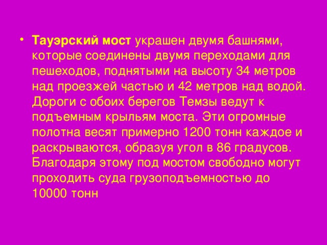 Тауэрский мост украшен двумя башнями, которые соединены двумя переходами для пешеходов, поднятыми на высоту 34 метров над проезжей частью и 42 метров над водой. Дороги с обоих берегов Темзы ведут к подъемным крыльям моста. Эти огромные полотна весят примерно 1200 тонн каждое и раскрываются, образуя угол в 86 градусов. Благодаря этому под мостом свободно могут проходить суда грузоподъемностью до 10000 тонн 